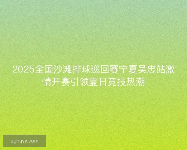 2025全国沙滩排球巡回赛宁夏吴忠站激情开赛引领夏日竞技热潮