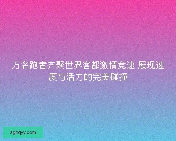 万名跑者齐聚世界客都激情竞速 展现速度与活力的完美碰撞