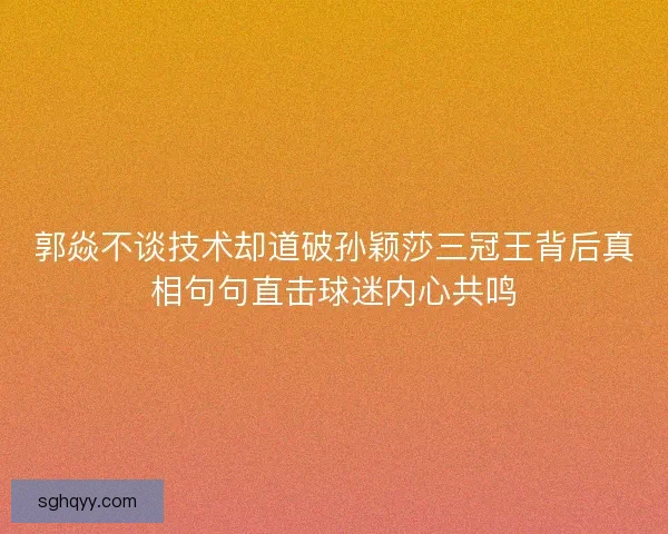 郭焱不谈技术却道破孙颖莎三冠王背后真相句句直击球迷内心共鸣