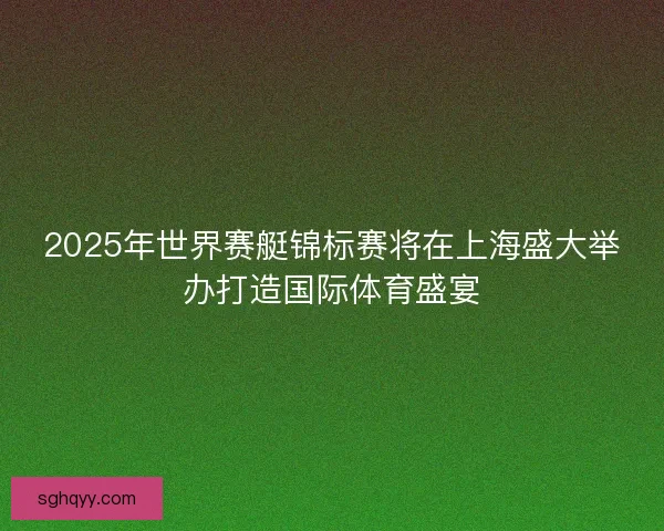 2025年世界赛艇锦标赛将在上海盛大举办打造国际体育盛宴