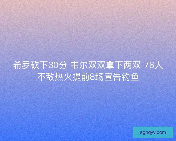 希罗砍下30分 韦尔双双拿下两双 76人不敌热火提前8场宣告钓鱼